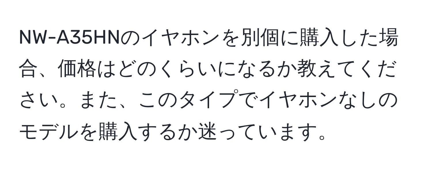 NW-A35HNのイヤホンを別個に購入した場合、価格はどのくらいになるか教えてください。また、このタイプでイヤホンなしのモデルを購入するか迷っています。