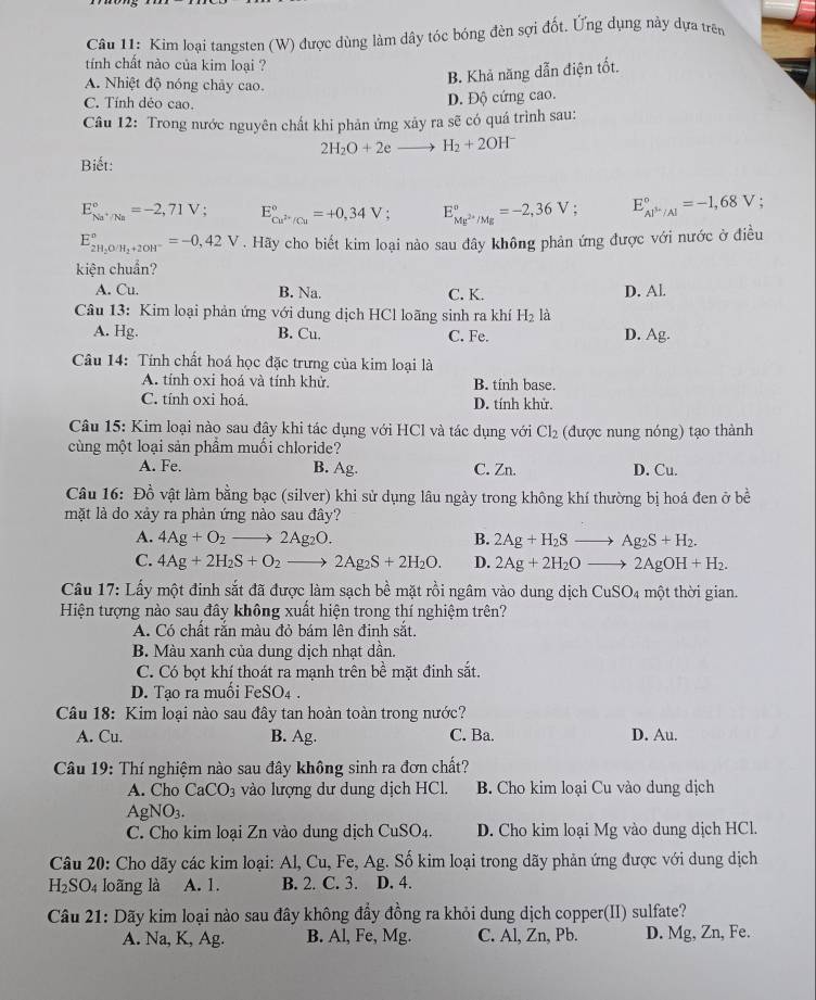 Kim loại tangsten (W) được dùng làm dây tóc bóng đèn sợi đốt. Ứng dụng này dựa trên
tính chất nào của kim loại ?
A. Nhiệt độ nóng chây cao.
B. Khả năng dẫn điện tốt.
C. Tính déo cao.
D. Độ cứng cao.
Câu 12: Trong nước nguyên chất khi phản ứng xảy ra sẽ có quá trình sau:
2H_2O+2e _  H_2+2OH^-
Biết:
E_Na^+/Na^circ =-2,71V; E_cu^(2+)/Cu^circ =+0,34V; E_Mg^(2+)/Mg^circ =-2,36V; E_(AP'/Al)°=-1,68V
E_2H_2O/H_2+2OH^-^circ =-0,42V. Hãy cho biết kim loại nào sau đây không phản ứng được với nước ở điều
kiện chuẩn?
A. Cu. B. Na. C. K. D. Al.
Câu 13: Kim loại phản ứng với dung dịch HCl loãng sinh ra khí H_2 là
A. Hg. B. Cu. C. Fe. D. Ag.
Câu 14: Tính chất hoá học đặc trưng của kim loại là
A. tính oxi hoá và tính khử. B. tính base.
C. tính oxi hoá. D. tính khử.
Câu 15: Kim loại nào sau đây khi tác dụng với HCl và tác dụng với Cl_2 (được nung nóng) tạo thành
cùng một loại sản phầm muối chloride?
A. Fe. B. Ag. C. Zn. D. Cu.
Câu 16: Đồ vật làm bằng bạc (silver) khi sử dụng lâu ngày trong không khí thường bị hoá đen ở bề
mặt là do xảy ra phản ứng nào sau đây?
A. 4Ag+O_2to 2Ag_2O. B. 2Ag+H_2Sto Ag_2S+H_2.
C. 4Ag+2H_2S+O_2to 2Ag_2S+2H_2O. D. 2Ag+2H_2Oto 2AgOH+H_2.
Câu 17: Lấy một đinh sắt đã được làm sạch bề mặt rồi ngâm vào dung dịch CuSO4 một thời gian.
Hiện tượng nào sau đây không xuất hiện trong thí nghiệm trên?
A. Có chất rắn màu đỏ bám lên đinh sắt.
B. Màu xanh của dung dịch nhạt dần.
C. Có bọt khí thoát ra mạnh trên bề mặt đinh sắt.
D. Tạo ra muối FeSO_4.
Câu 18: Kim loại nào sau đây tan hoàn toàn trong nước?
A. Cu. B. Ag. C. Ba. D. Au.
Câu 19: Thí nghiệm nào sau đây không sinh ra đơn chất?
A. Cho CaCO_3 vào lượng dư dung dịch HCl. B. Cho kim loại Cu vào dung dịch
AgNO_3.
C. Cho kim loại Zn vào dung dịch CuSO_4. D. Cho kim loại Mg vào dung dịch HCl.
Câu 20: Cho dãy các kim loại: Al, Cu, Fe, Ag. Số kim loại trong dãy phản ứng được với dung dịch
H_2SO_4 loãng là A. 1. B. 2. C. 3. D. 4.
Câu 21: Dãy kim loại nào sau đây không đầy đồng ra khỏi dung dịch copper(II) sulfate?
A. Na, K, Ag. B. Al, Fe, Mg. C. Al, Zn, Pb. D. Mg, Zn, Fe.