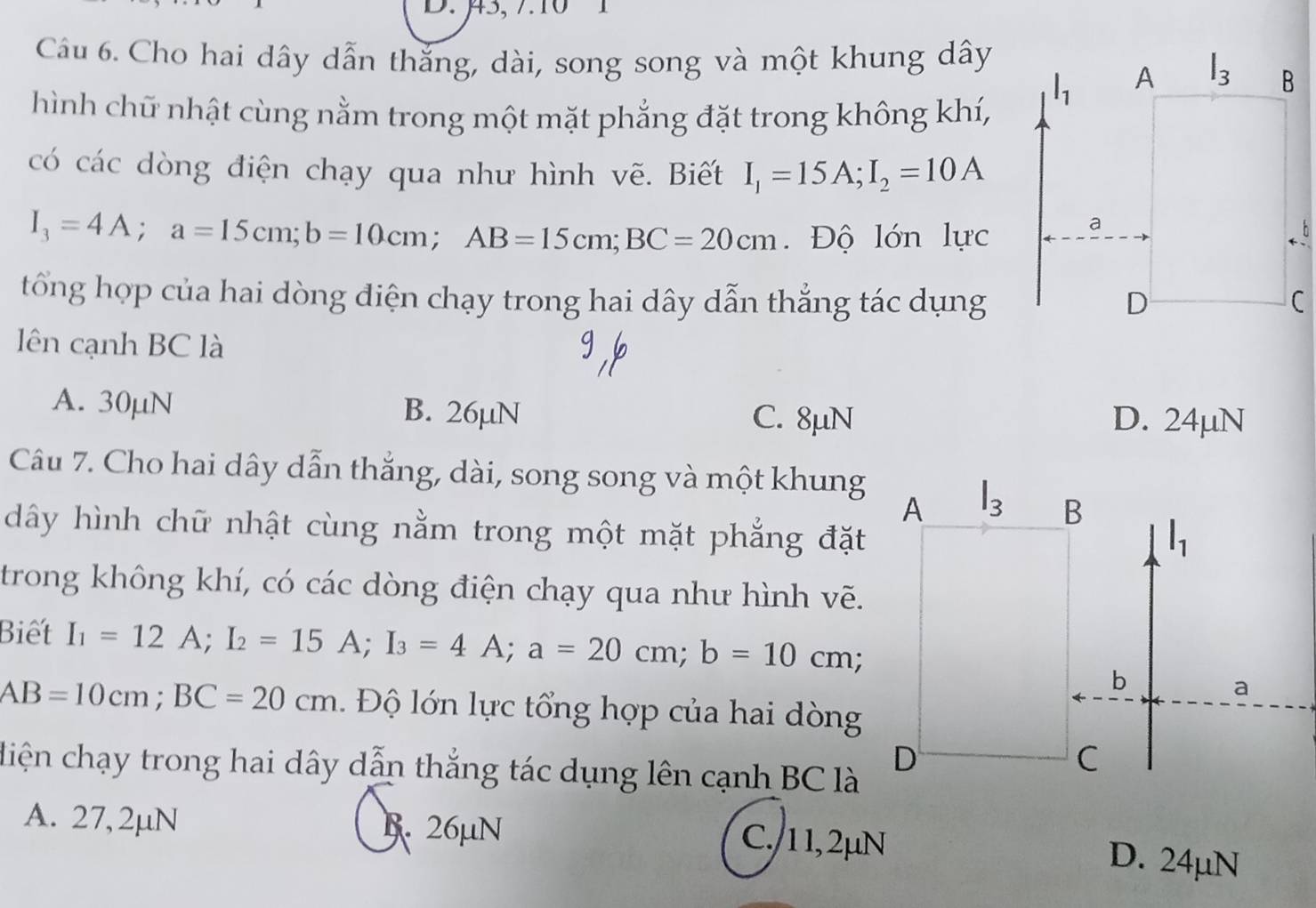 μ3, 710 1
Câu 6. Cho hai dây dẫn thắng, dài, song song và một khung dây
hình chữ nhật cùng nằm trong một mặt phẳng đặt trong không khí,
có các dòng điện chạy qua như hình vẽ. Biết I_1=15A;I_2=10A
I_3=4A;a=15cm;b=10cm;AB=15cm;BC=20cm. Độ lớn lực
tổng hợp của hai dòng diện chạy trong hai dây dẫn thẳng tác dụng
lên cạnh BC là
A. 30µN B. 26µN D. 24µN
C. 8μN
Câu 7. Cho hai dây dẫn thắng, dài, song song và một khung
dây hình chữ nhật cùng nằm trong một mặt phẳng đặt
trong không khí, có các dòng điện chạy qua như hình vẽ.
Biết I_1=12A;I_2=15A;I_3=4A;a=20cm;b=10cm;
AB=10cm;BC=20cm.  Độ lớn lực tổng hợp của hai dòng
diện chạy trong hai dây dẫn thắng tác dụng lên cạnh BC là
A. 27, 2µN B. 26μN C./11, 2μN D. 24µN