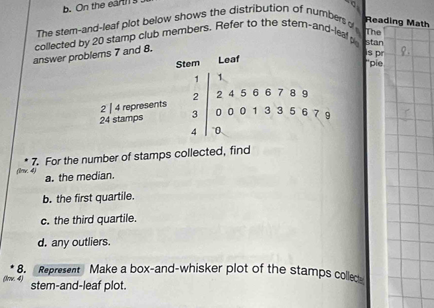 On the ears 
The stem-and-leaf plot below shows the distribution of numbers of 
Reading Math 
The 
collected by 20 stamp club members. Refer to the stem-and-leal p stan 
answer prd 8. 
s pr 
“pie 
7. For the number of stamps collected, find 
(lnv. 4) 
a. the median. 
b. the first quartile. 
c. the third quartile. 
d. any outliers. 
8. Represent Make a box-and-whisker plot of the stamps collect 
(Inv. 4) stem-and-leaf plot.