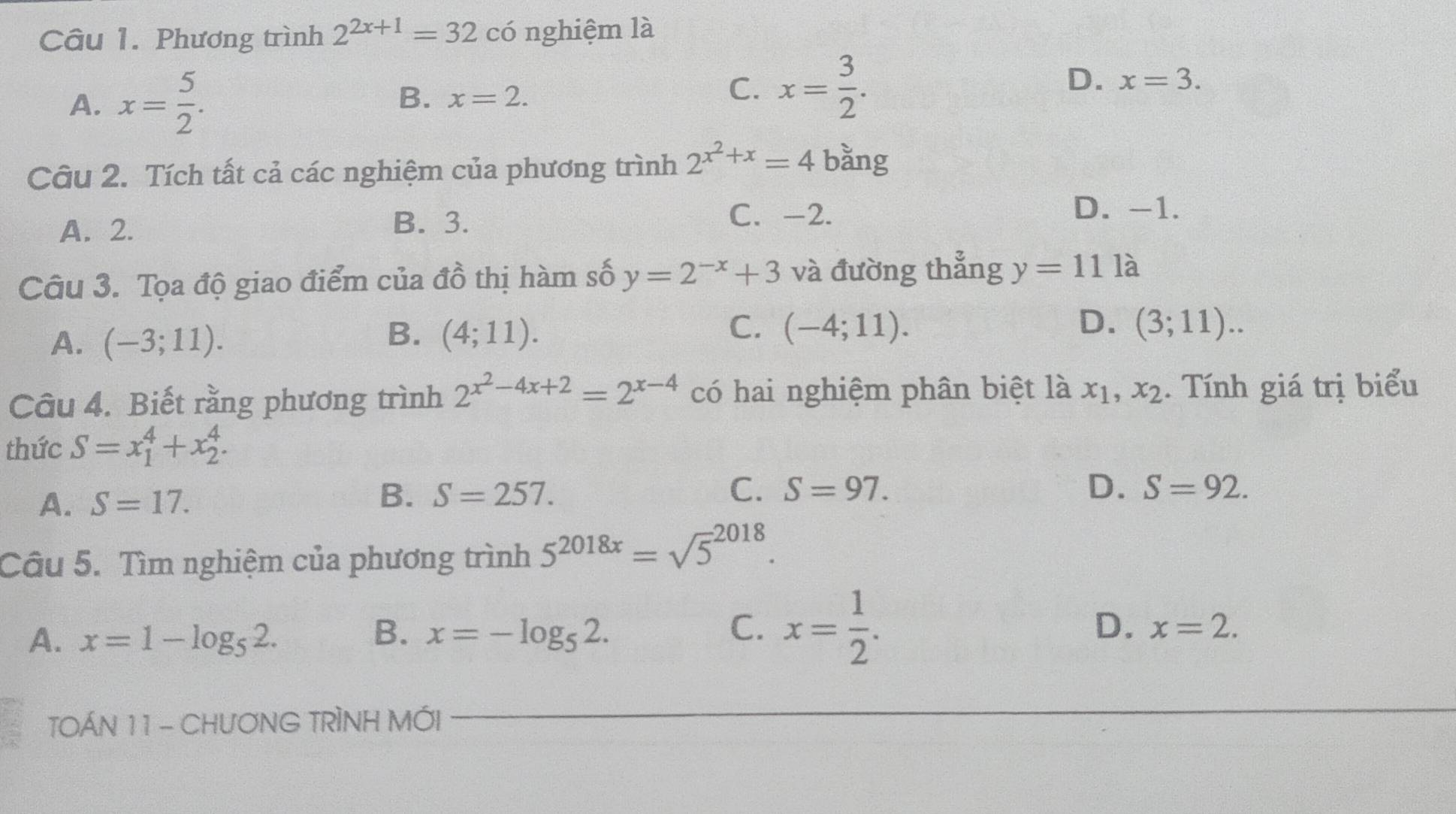 Phương trình 2^(2x+1)=32 có nghiệm là
A. x= 5/2 . B. x=2.
C. x= 3/2 .
D. x=3. 
Câu 2. Tích tất cả các nghiệm của phương trình 2^(x^2)+x=4 bằng
D. -1.
A. 2.
B. 3. C. -2.
Câu 3. Tọa độ giao điểm của đồ thị hàm số y=2^(-x)+3 và đường thẳng y=111a
A. (-3;11).
C.
B. (4;11). (-4;11).
D. (3;11).. 
Câu 4. Biết rằng phương trình 2^(x^2)-4x+2=2^(x-4) có hai nghiệm phân biệt là x_1, x_2. Tính giá trị biểu
thức S=x_1^(4+x_2^4.
A. S=17.
B. S=257. C. S=97. D. S=92. 
Câu 5. Tìm nghiệm của phương trình 5^2018x)=sqrt 5^((2018).
B.
A. x=1-log _5)2. x=-log _52.
C. x= 1/2 .
D. x=2. 
TOÁN 11 - CHUƠNG TRÌNH MỚI