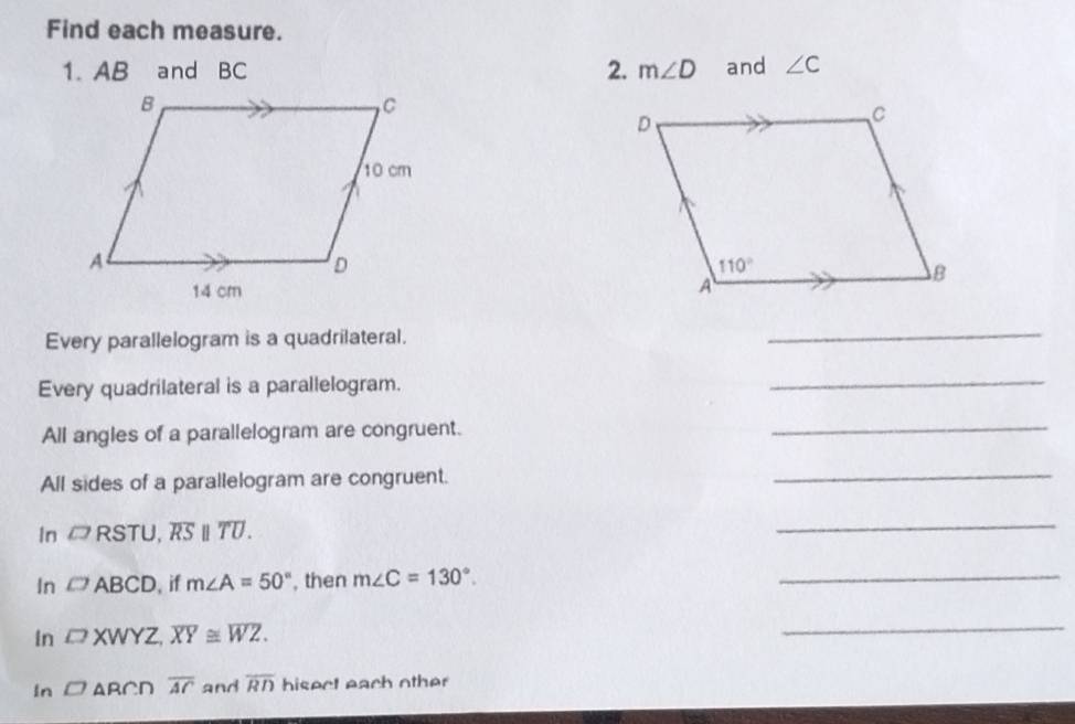 Find each measure.
1. AB and BC 2. m∠ D and ∠ C
Every parallelogram is a quadrilateral.
_
Every quadrilateral is a parallelogram.
_
All angles of a parallelogram are congruent.
_
All sides of a parallelogram are congruent.
_
In □ RSTU,overline RS||overline TU.
_
In □ ABCD , if m∠ A=50° , then m∠ C=130°.
_
In □ XWYZ,overline XY≌ overline WZ.
_
In □ ARCDoverline AC and overline RD hisect each other