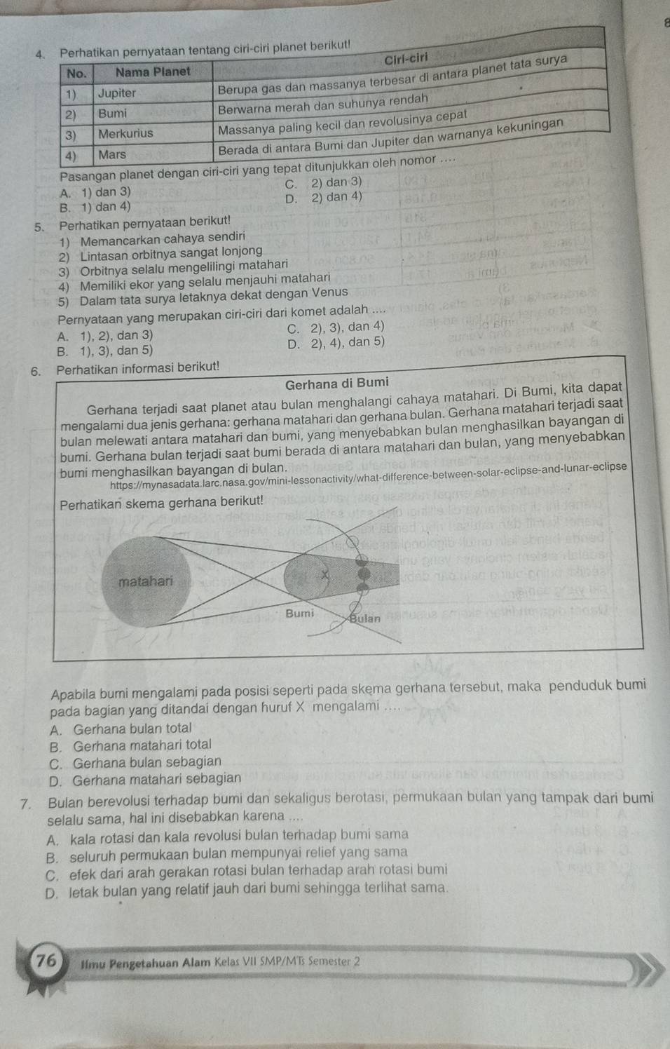 Pasangan planet dengan ciri-ciri ya
A. 1) dan 3) C. 2) dan 3)
B. 1) dan 4) D. 2) dan 4)
5. Perhatikan pernyataan berikut!
1) Memancarkan cahaya sendiri
2) Lintasan orbitnya sangat lonjong
3) Orbitnya selalu mengelilingi matahari
4) Memiliki ekor yang selalu menjauhi matahari
5) Dalam tata surya letaknya dekat dengan Venus
Pernyataan yang merupakan ciri-ciri dari komet adalah ....
A. 1), 2), dan 3) C. 2), 3), dan 4)
B. 1), 3), dan 5) D. 2), 4), dan 5)
6. Perhatikan informasi berikut!
Gerhana di Bumi
Gerhana terjadi saat planet atau bulan menghalangi cahaya matahari. Di Bumi, kita dapat
mengalami dua jenis gerhana: gerhana matahari dan gerhana bulan. Gerhana matahari terjadi saat
bulan melewati antara matahari dan bumi, yang menyebabkan bulan menghasilkan bayangan di
bumi. Gerhana bulan terjadi saat bumi berada di antara matahari dan bulan, yang menyebabkan
bumi menghasilkan bayangan di bulan.
https://mynasadata.larc.nasa.gov/mini-lessonactivity/what-difference-between-solar-eclipse-and-lunar-eclipse
Apabila bumi mengalami pada posisi seperti pada skema gerhana tersebut, maka penduduk bumi
pada bagian yang ditandai dengan huruf X mengalami
A. Gerhana bulan total
B. Gerhana matahari total
C. Gerhana bulan sebagian
D. Gerhana matahari sebagian
7. Bulan berevolusi terhadap bumi dan sekaligus berotasi, permukaan bulan yang tampak dari bumi
selalu sama, hal ini disebabkan karena ...
A. kala rotasi dan kala revolusi bulan terhadap bumi sama
B. seluruh permukaan bulan mempunyai relief yang sama
C. efek dari arah gerakan rotasi bulan terhadap arah rotasi bumi
D. letak bulan yang relatif jauh dari bumi sehingga terlihat sama.
76 Ifmu Pengetahuan Alam Kelas VII SMP/MTs Semester 2