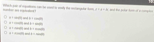 Which pair of equations can be used to verify the rectangular form, z=a+bi , and the polar form of a complex
number are equivalent?
a=sin (0) and b=cos (0)
a=cos (0) and b=sin (0)
a=rsin (0) and b=rcos (θ )
a=rcos (0) and b=min(0)
