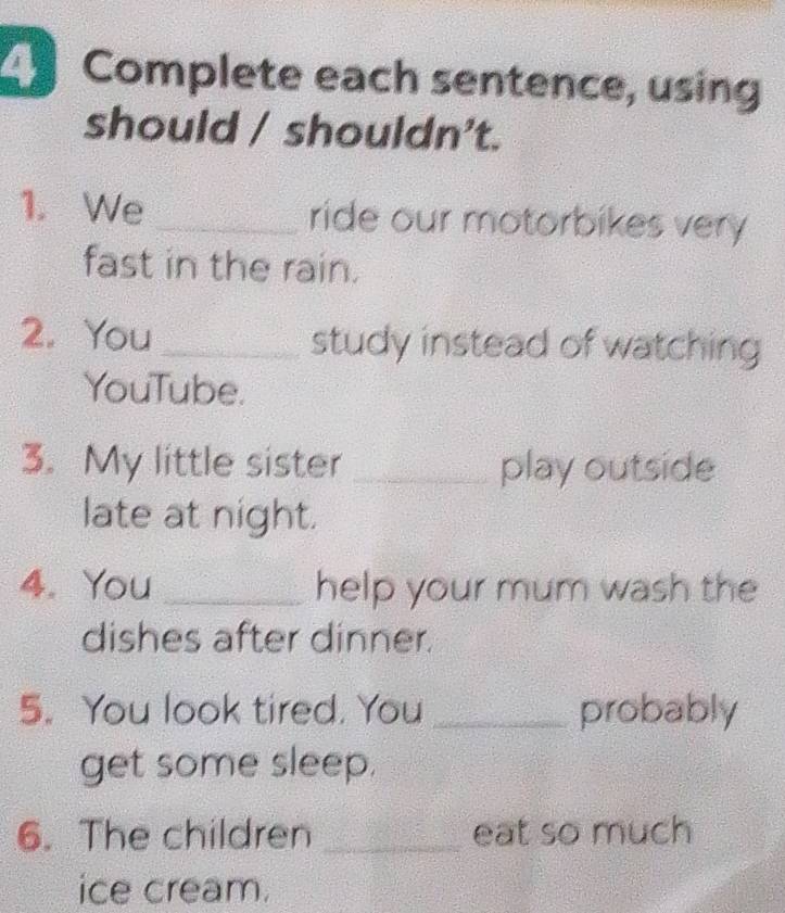 Complete each sentence, using 
should / shouldn't. 
1. We _ride our motorbikes very 
fast in the rain. 
2. You _study instead of watching 
YouTube. 
3. My little sister _play outside 
late at night. 
4. You _help your mum wash the 
dishes after dinner. 
5. You look tired. You _probably 
get some sleep. 
6. The children _eat so much 
ice cream.