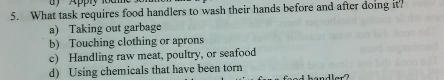 Apply 1om
5. What task requires food handlers to wash their hands before and after doing it?
a) Taking out garbage
b) Touching clothing or aprons
c) Handling raw meat, poultry, or seafood
d) Using chemicals that have been torn