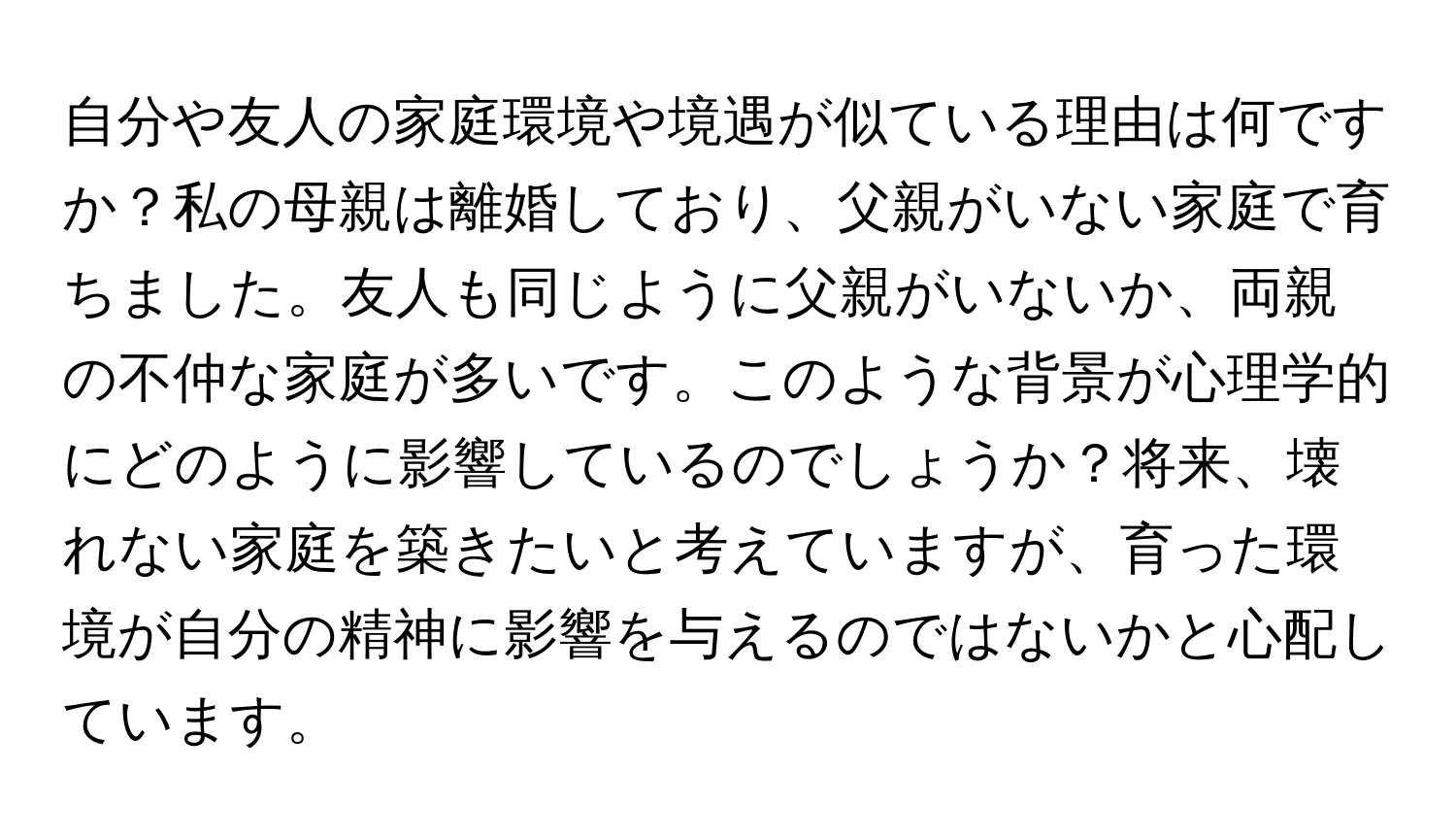 自分や友人の家庭環境や境遇が似ている理由は何ですか？私の母親は離婚しており、父親がいない家庭で育ちました。友人も同じように父親がいないか、両親の不仲な家庭が多いです。このような背景が心理学的にどのように影響しているのでしょうか？将来、壊れない家庭を築きたいと考えていますが、育った環境が自分の精神に影響を与えるのではないかと心配しています。