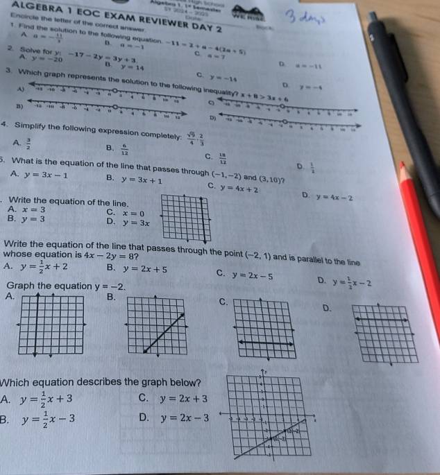 1=

ALGEBRA 1 EOC EXAM REVIEWER DAY 2
Encircle the letter of the correct answer
t. Find the solution to the following equation. D. a=-1 -11=2+a-4(2a+5)
A a=- 11/3 
2. Solve for y:-17-2y=3y+3 c a=7 D u=-11
A y=-20
B y=14
c. y=-14 D y=-4
3. Which graph represents the solution to the following inequality? x+8>3x+6
q
 
4. Simplify the following expression completely
A.  3/2 
C.
B.  6/12   18/12  D.  1/2 
5. What is the equation of the line that passes through (-1,-2) and (3,10) ?
A. y=3x-1 B. y=3x+1 C. y=4x+2 D.
. Write the equation of the line.
y=4x-2
A. x=3 C. x=0
B. y=3 D. y=3x
Write the equation of the line that passes through the point (-2,1) and is parallel to the line
whose equation is 4x-2y=8 ?
A. y= 1/2 x+2 B. y=2x+5 C. y=2x-5 D. y= 1/2 x-2
Graph the equation y=-2.
A
B.
C
D.
Which equation describes the graph below?
A. y= 1/2 x+3 C. y=2x+3
B. y= 1/2 x-3 D. y=2x-3