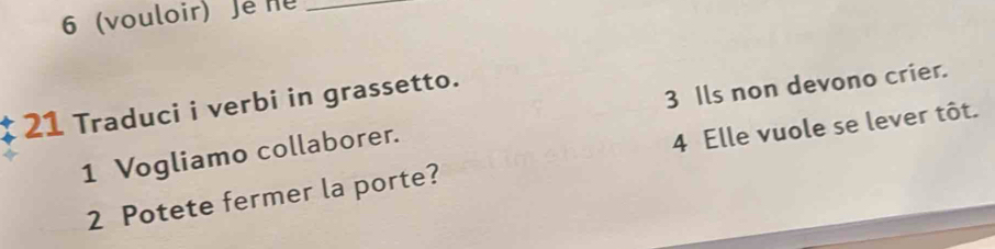 6 (vouloir) Jé nu_ 
3 Ils non devono crier. 
21 Traduci i verbi in grassetto. 
1 Vogliamo collaborer. 
2 Potete fermer la porte? 4 Elle vuole se lever tôt.