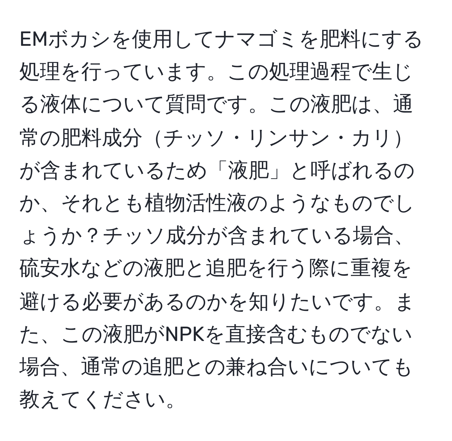 EMボカシを使用してナマゴミを肥料にする処理を行っています。この処理過程で生じる液体について質問です。この液肥は、通常の肥料成分チッソ・リンサン・カリが含まれているため「液肥」と呼ばれるのか、それとも植物活性液のようなものでしょうか？チッソ成分が含まれている場合、硫安水などの液肥と追肥を行う際に重複を避ける必要があるのかを知りたいです。また、この液肥がNPKを直接含むものでない場合、通常の追肥との兼ね合いについても教えてください。