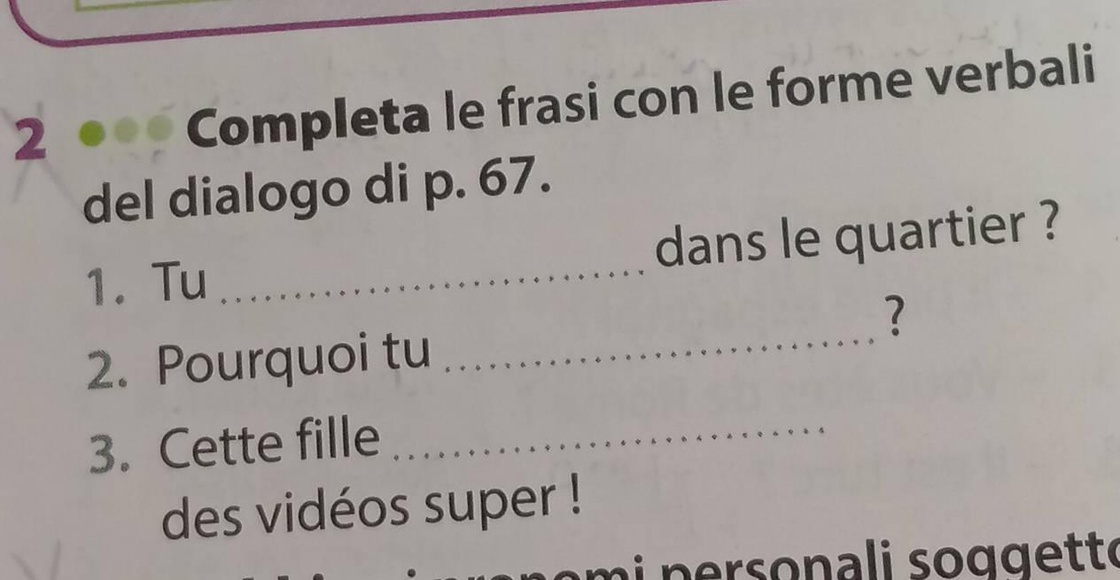 Completa le frasi con le forme verbali 
del dialogo di p. 67. 
1. Tu _dans le quartier ? 
_ 
? 
2. Pourquoi tu 
3. Cette fille 
_ 
des vidéos super !