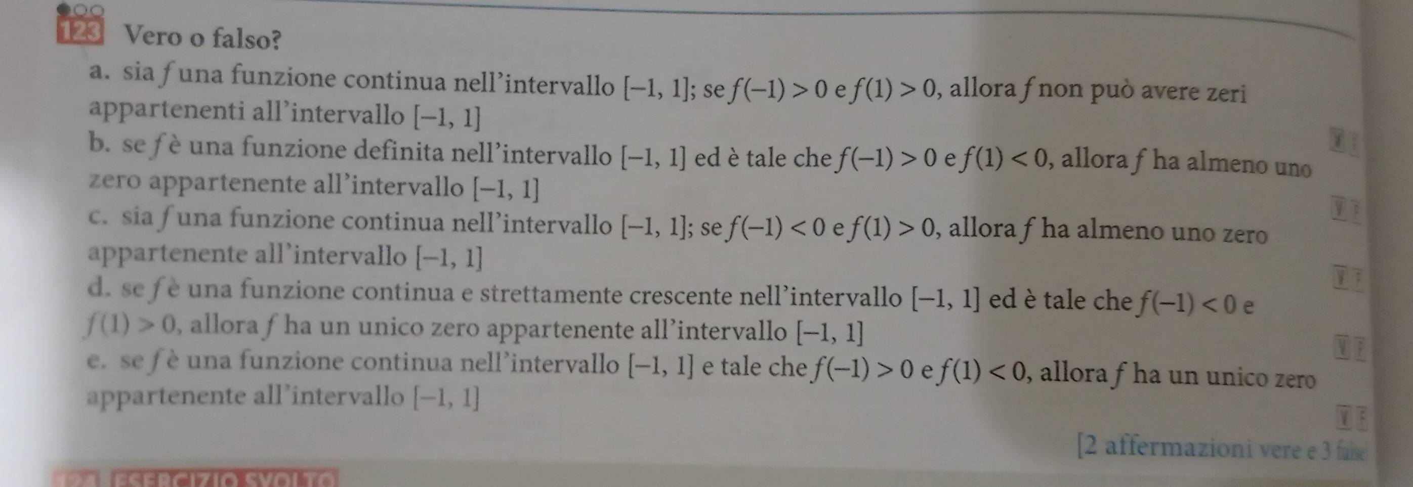 123 Vero o falso?
a. sia f una funzione continua nell’intervallo [-1,1]; se f(-1)>0 e f(1)>0 , allora fnon può avere zeri
appartenenti all’intervallo [-1,1]
b. se f è una funzione definita nell’intervallo [-1,1] ed è tale che f(-1)>0 e f(1)<0</tex> , allora fha almeno uno
zero appartenente all’intervallo [-1,1]
V 3
c. sia f una funzione continua nell’intervallo [-1,1]; se f(-1)<0</tex> e f(1)>0 , allora f ha almeno uno zero
appartenente all’intervallo [-1,1]
d. se f è una funzione continua e strettamente crescente nell’intervallo [-1,1] ed è tale che f(-1)<0</tex> e
f(1)>0 , allora f ha un unico zero appartenente all’intervallo [-1,1]
M 
e. se f è una funzione continua nell’intervallo [-1,1] e tale che f(-1)>0 e f(1)<0</tex> , allora f ha un unico zero 
appartenente all’intervallo [-1,1]
[2 affermazioni vere e 3 faise
s er cizio Svolto