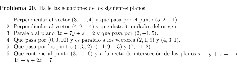 Problema 20. Halle las ecuaciones de los siguientes planos: 
1. Perpendicular el vector (3,-1,4) y que pasa por el punto (5,2,-1). 
2. Perpendicular al vector (4,2,-4) y que dista 9 unidades del origen. 
3. Paralelo al plano 3x-7y+z=2 y que pasa por (2,-1,5). 
4. Que pasa por (0,0,10) y es paralelo a los vectores (2,1,9) y (4,3,1). 
5. Que pasa por los puntos (1,5,2), (-1,9,-3) y (7,-1,2). 
6. Que contiene al punto (3,-1,6) y a la recta de intersección de los planos x+y+z=1 1
4x-y+2z=7.