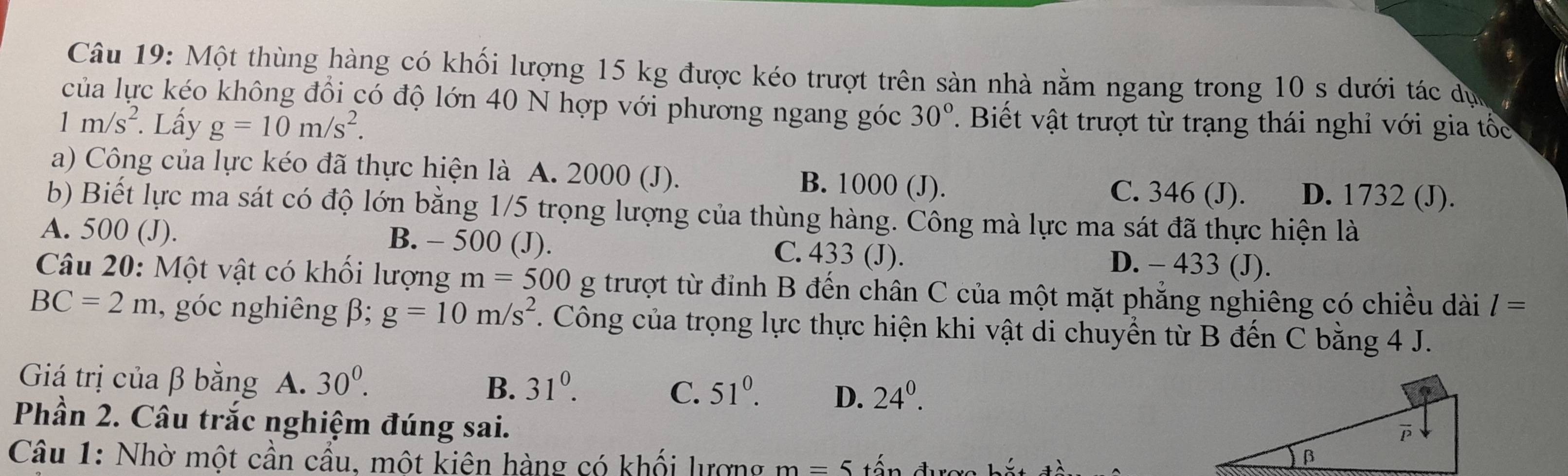 Một thùng hàng có khối lượng 15 kg được kéo trượt trên sàn nhà nằm ngang trong 10 s dưới tác dụ
của lực kéo không đổi có độ lớn 40 N hợp với phương ngang góc 30°. Biết vật trượt từ trạng thái nghỉ với gia tố
1m/s^2. Lấy g=10m/s^2. 
a) Công của lực kéo đã thực hiện là A. 2000 (J). B. 1000 (J). C. 346 (J). D. 1732 (J).
b) Biết lực ma sát có độ lớn bằng 1/5 trọng lượng của thùng hàng. Công mà lực ma sát đã thực hiện là
A. 500 (J). B. - 500 (J). C. 433 (J). D. - 433 (J).
Câu 20: Một vật có khối lượng m=500g trượt từ đỉnh B đến chân C của một mặt phẳng nghiêng có chiều dài l=
BC=2m , góc nghiêng β; g=10m/s^2 F. Công của trọng lực thực hiện khi vật di chuyển từ B đến C bằng 4 J.
Giá trị của β bằng A. 30^0. B. 31^0. C. 51^0. D. 24^0. 
Phần 2. Câu trắc nghiệm đúng sai.
Câu 1: Nhờ một cần cầu, một kiện hàng có khối lượng m=5