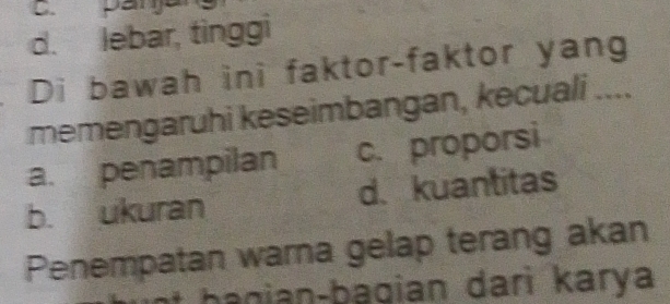 d. lebar, tinggi
Di bawah ini faktor-faktor yang
memengaruhi keseimbangan, kecuali_
a. penampilan c. proporsi
b. ukuran d. kuantitas
Penempatan warna gelap terang akan
t b a gian-bagian dari karya