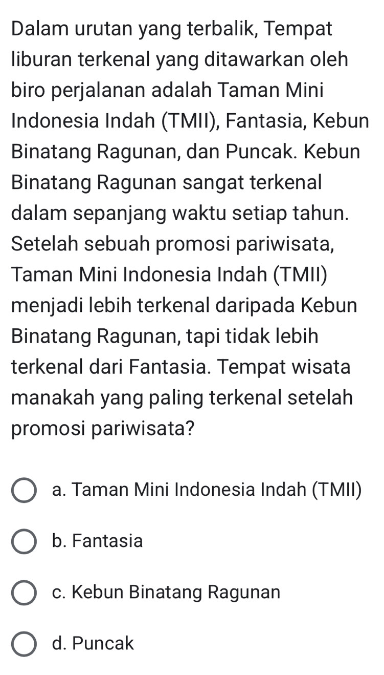 Dalam urutan yang terbalik, Tempat
liburan terkenal yang ditawarkan oleh
biro perjalanan adalah Taman Mini
Indonesia Indah (TMII), Fantasia, Kebun
Binatang Ragunan, dan Puncak. Kebun
Binatang Ragunan sangat terkenal
dalam sepanjang waktu setiap tahun.
Setelah sebuah promosi pariwisata,
Taman Mini Indonesia Indah (TMII)
menjadi lebih terkenal daripada Kebun
Binatang Ragunan, tapi tidak lebih
terkenal dari Fantasia. Tempat wisata
manakah yang paling terkenal setelah
promosi pariwisata?
a. Taman Mini Indonesia Indah (TMII)
b. Fantasia
c. Kebun Binatang Ragunan
d. Puncak