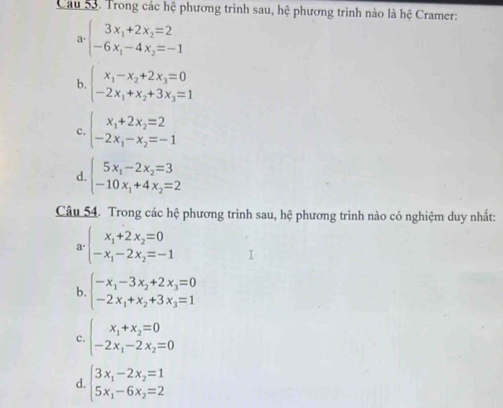 Cầu 53. Trong các hệ phương trình sau, hệ phương trình nào là hệ Cramer:
1· beginarrayl 3x_1+2x_2=2 -6x_1-4x_2=-1endarray.
b. beginarrayl x_1-x_2+2x_3=0 -2x_1+x_2+3x_3=1endarray.
c. beginarrayl x_1+2x_2=2 -2x_1-x_2=-1endarray.
d. beginarrayl 5x_1-2x_2=3 -10x_1+4x_2=2endarray.
Câu 54. Trong các hệ phương trình sau, hệ phương trình nào có nghiệm duy nhất:
a · beginarrayl x_1+2x_2=0 -x_1-2x_2=-1endarray.
b. beginarrayl -x_1-3x_2+2x_3=0 -2x_1+x_2+3x_3=1endarray.
c. beginarrayl x_1+x_2=0 -2x_1-2x_2=0endarray.
d. beginarrayl 3x_1-2x_2=1 5x_1-6x_2=2endarray.