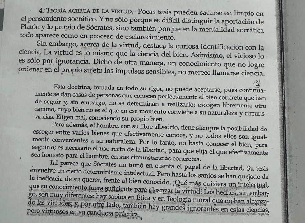 TEORÍA ACERCA DE LA VIRTUD.- Pocas tesis pueden sacarse en limpio en
el pensamiento socrático. Y no sólo porque es difícil distinguir la aportación de
Platón y lo propio de Sócrates, sino también porque en la mentalidad socrática
todo aparece como en proceso de esclarecimiento.
Sin embargo, acerca de la virtud, destaca la curiosa identificación con la
ciencia. La virtud es lo mismo que la ciencia del bien. Asimismo, el vicioso lo
es sólo por ignorancia. Dicho de otra manera, un conocimiento que no logre
ordenar en el propio sujeto los impulsos sensibles, no merece llamarse ciencia.
Esta doctrina, tomada en todo su rigor, no puede aceptarse, pues continua-
mente se dan casos de personas que conocen perfectamente el bien concreto que han
de seguir y, sin embargo, no se determinan a realizarlo; escogen libremente otro
camino, cuyo bien no es el que en ese momento conviene a su naturaleza y circuns-
tancias. Eligen mal, conociendo su propio bien.
Pero además, el hombre, con su libre albedrío, tiene siempre la posibilidad de
escoger entre varios bienes que efectivamente conoce, y no todos ellos son igual-
mente convenientes a su naturaleza. Por lo tanto, no basta conocer el bien, para
seguirlo; es necesario el uso recto de la libertad, para que elija el que efectivamente
sea honesto para el hombre, en sus circunstanciás concretas.
Tal parece que Sócrates no tomó en cuenta el papel de la libertad. Su tesis
envuelve un cierto determinismo intelectual. Pero hasta los santos se han quejado de
la ineficacia de su querer, frente al bien conocido. ¡Qué más quisiera un intelectual,
que su conocimiento fuera suficiente para alcanzar la virtud! Los hechos, sin embar-
go, son muy diferentes: hay sabios en Ética y en Teología moral que no han alcanza-
do las virtudes; y, por otro lado, también hay grandes ignorantes en estas ciencias,
pero virtuosos en su conducta práctica.