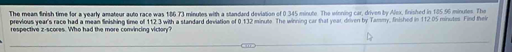 The mean finish time for a yearly amateur auto race was 186.73 minutes with a standard deviation of 0.345 minute. The winning car, driven by Alex, finished in 185.96 minutes. The 
previous year's race had a mean finishing time of 112.3 with a standard deviation of 0.132 minute. The winning car that year, driven by Tammy, finished in 112.05 minutes. Find their 
respective z-scores. Who had the more convincing victory?