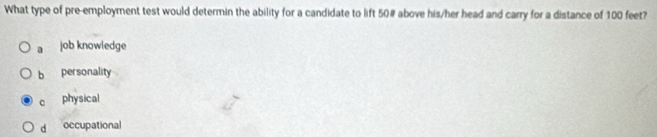 What type of pre-employment test would determin the ability for a candidate to lift 50 # above his/her head and carry for a distance of 100 feet?
a job knowledge
b personality
c physical
d occupational