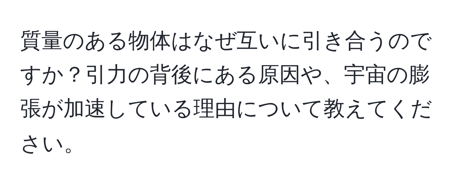 質量のある物体はなぜ互いに引き合うのですか？引力の背後にある原因や、宇宙の膨張が加速している理由について教えてください。