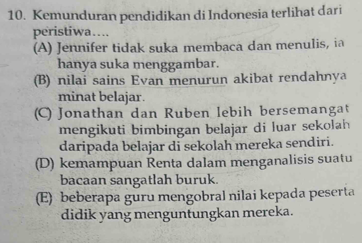 Kemunduran pendidikan di Indonesia terlihat dari
peristiwa…..
(A) Jennifer tidak suka membaca dan menulis, ia
hanya suka menggambar.
(B) nilai sains Evan menurun akibat rendahnya
minat belajar.
(C) Jonathan dan Ruben lebih bersemangat
mengikuti bimbingan belajar di luar sekolah
daripada belajar di sekolah mereka sendiri.
(D) kemampuan Renta dalam menganalisis suatu
bacaan sangatlah buruk.
(E) beberapa guru mengobral nilai kepada peserta
didik yang menguntungkan mereka.