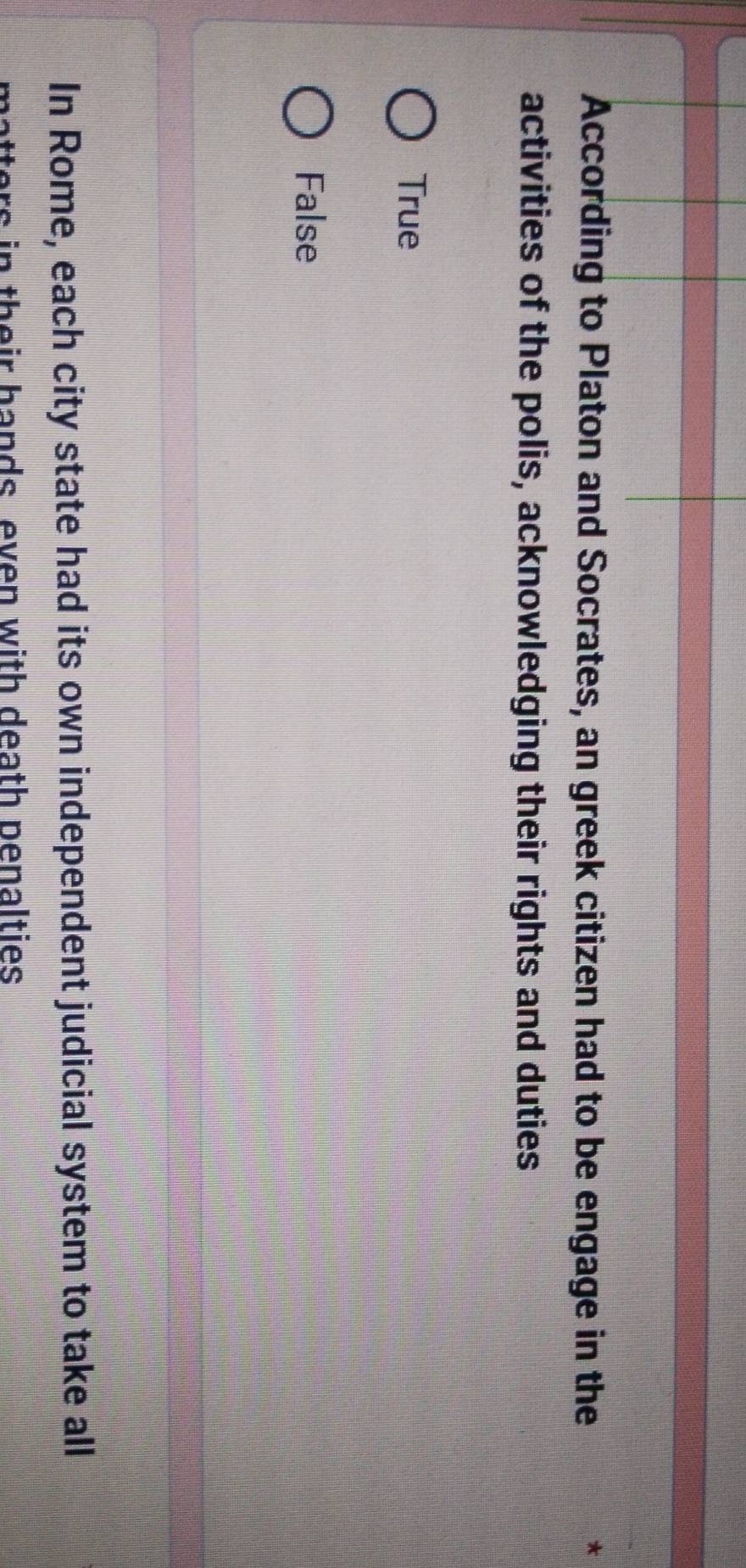 According to Platon and Socrates, an greek citizen had to be engage in the
activities of the polis, acknowledging their rights and duties
True
False
In Rome, each city state had its own independent judicial system to take all
rs n th eir hands even with death penalties .