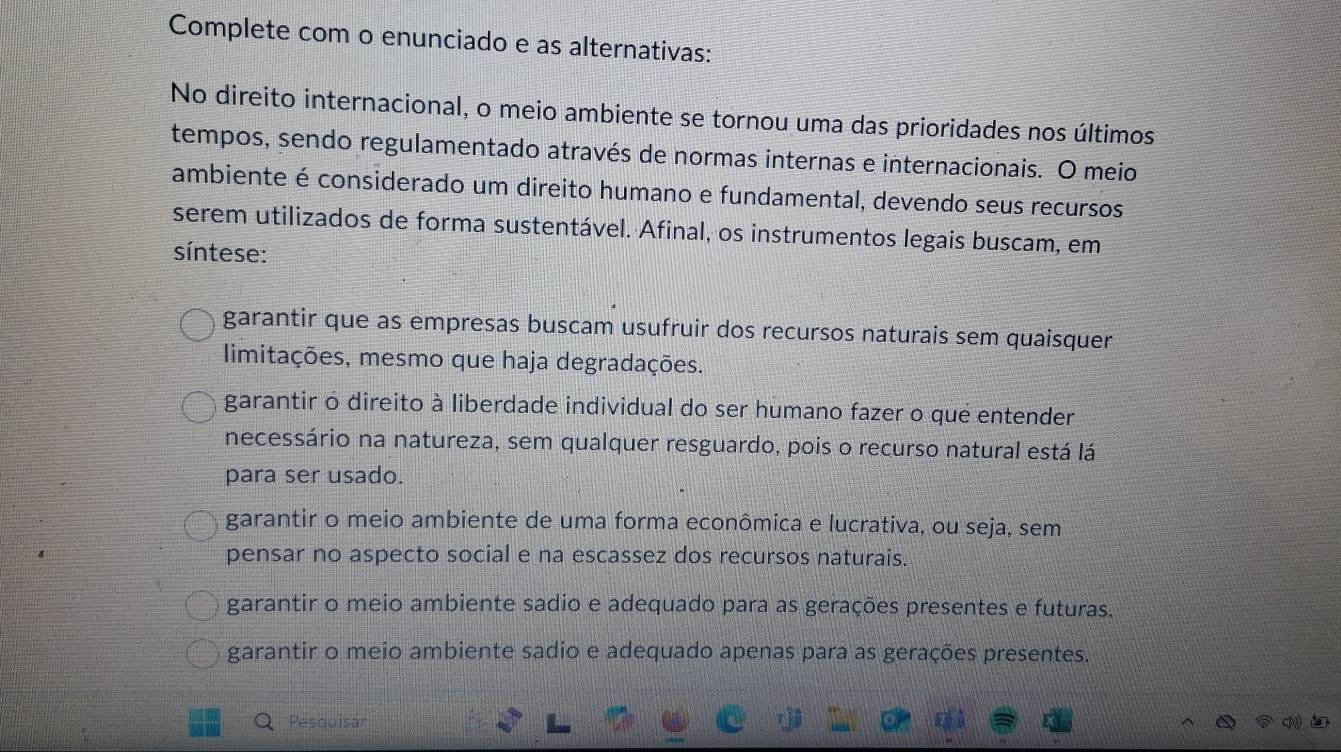 Complete com o enunciado e as alternativas:
No direito internacional, o meio ambiente se tornou uma das prioridades nos últimos
tempos, sendo regulamentado através de normas internas e internacionais. O meio
ambiente é considerado um direito humano e fundamental, devendo seus recursos
serem utilizados de forma sustentável. Afinal, os instrumentos legais buscam, em
síntese:
garantir que as empresas buscam usufruir dos recursos naturais sem quaisquer
limitações, mesmo que haja degradações.
garantir o direito à liberdade individual do ser humano fazer o que entender
necessário na natureza, sem qualquer resguardo, pois o recurso natural está lá
para ser usado.
garantir o meio ambiente de uma forma econômica e lucrativa, ou seja, sem
pensar no aspecto social e na escassez dos recursos naturais.
garantir o meio ambiente sadio e adequado para as gerações presentes e futuras.
garantir o meio ambiente sadio e adequado apenas para as gerações presentes.
Pesquisar