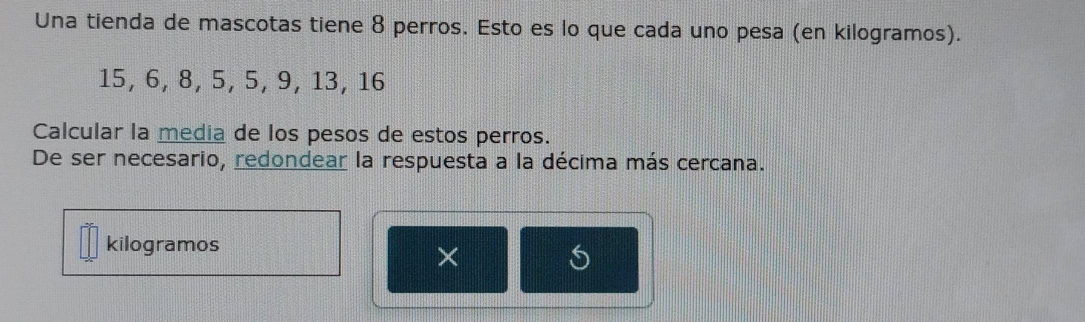 Una tienda de mascotas tiene 8 perros. Esto es lo que cada uno pesa (en kilogramos).
15, 6, 8, 5, 5, 9, 13, 16
Calcular la media de los pesos de estos perros. 
De ser necesario, redondear la respuesta a la décima más cercana. 
kilogramos 
× 
S