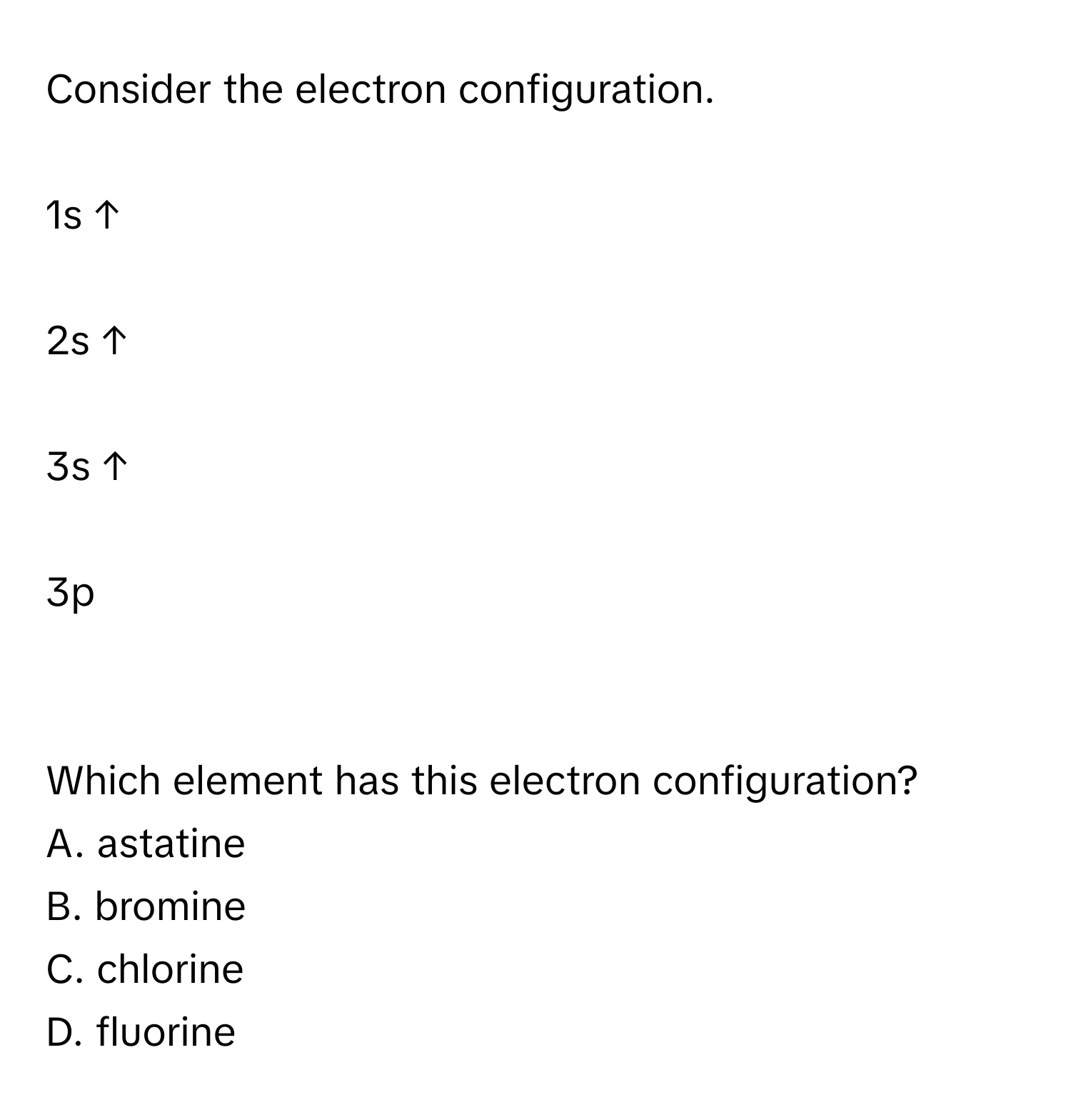 Consider the electron configuration.
1s ↑
2s ↑
3s ↑
3p

Which element has this electron configuration? 
A. astatine 
B. bromine 
C. chlorine 
D. fluorine