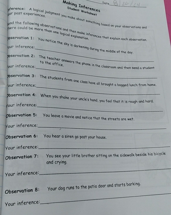 Making InferencesWorksheet_ 
our past experiences. 
ference: A logical judgment you make about something based on your abservations an 
ead the following observations and then make inferences that explain each observation 
mere could be more than one logical explanation 
_ 
observation 1: You notice the sky is darkening during the middle of the davy 
our inference: 
bservation 2: The teacher answers the phone in the classroom and then send a student 
to the office. 
our inference: 
_ 
_ 
)bservation 3: The students from one class have all brought a bagged lunch from home. 
our inference; 
)bservation 4: When you shake your uncle's hand, you feel that it is rough and hard. 
your inference:_ 
Observation 5: You leave a movie and notice that the streets are wet. 
Your inference:_ 
Observation 6: You hear a siren go past your house. 
Your inference:_ 
Observation 7: You see your little brother sitting on the sidewalk beside his bicycle 
and crying. 
Your inference: 
_ 
Observation 8: Your dog runs to the patio door and starts barking. 
Your inference: 
_