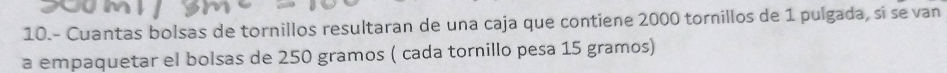 10.- Cuantas bolsas de tornillos resultaran de una caja que contiene 2000 tornillos de 1 pulgada, si se van 
a empaquetar el bolsas de 250 gramos ( cada tornillo pesa 15 gramos)