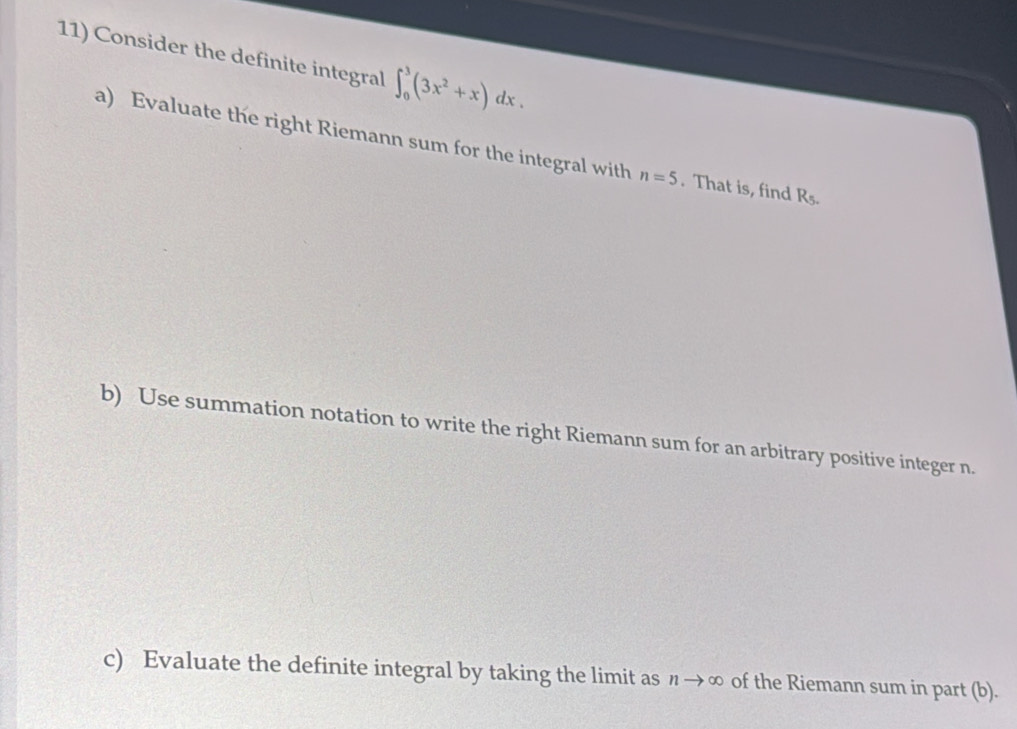 Consider the definite integral ∈t _0^(3(3x^2)+x)dx. 
a) Evaluate the right Riemann sum for the integral with n=5. That is, find R5. 
b) Use summation notation to write the right Riemann sum for an arbitrary positive integer n. 
c) Evaluate the definite integral by taking the limit as nto ∈fty of the Riemann sum in part (b).