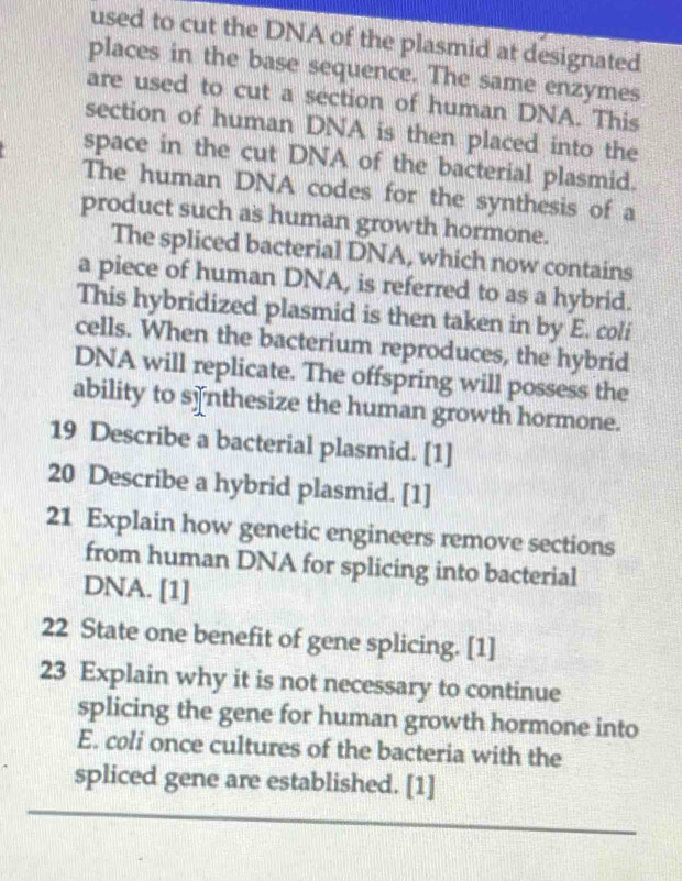 used to cut the DNA of the plasmid at designated 
places in the base sequence. The same enzymes 
are used to cut a section of human DNA. This 
section of human DNA is then placed into the 
space in the cut DNA of the bacterial plasmid. 
The human DNA codes for the synthesis of a 
product such as human growth hormone. 
The spliced bacterial DNA, which now contains 
a piece of human DNA, is referred to as a hybrid. 
This hybridized plasmid is then taken in by E. coli 
cells. When the bacterium reproduces, the hybrid 
DNA will replicate. The offspring will possess the 
ability to s]nthesize the human growth hormone. 
19 Describe a bacterial plasmid. [1] 
20 Describe a hybrid plasmid. [1] 
21 Explain how genetic engineers remove sections 
from human DNA for splicing into bacterial 
DNA. [1] 
22 State one benefit of gene splicing. [1] 
23 Explain why it is not necessary to continue 
splicing the gene for human growth hormone into 
E. coli once cultures of the bacteria with the 
spliced gene are established. [1]