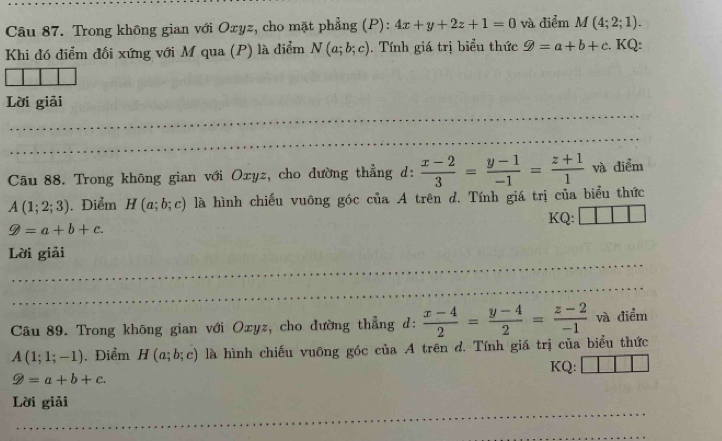 Trong không gian với Oxyz, cho mặt phẳng (P): 4x+y+2z+1=0 và điểm M(4;2;1). 
Khi đó điểm đối xứng với M qua (P) là điểm N(a;b;c). Tính giá trị biểu thức varPhi =a+b+c. KQ: 
Lời giải 
_ 
_ 
_ 
_ 
_ 
Câu 88. Trong không gian với Oxyz, cho dường thẳng d:  (x-2)/3 = (y-1)/-1 =frac z+11^(. và điểm
A(1;2;3).Điểm H(a;b;c) là hình chiếu vuông góc của A trên d. Tính giá trị của biểu thức 
KQ:
9=a+b+c. 
_ 
Lời giải 
_ 
_ 
_ 
Câu 89. Trong không gian với Oxyz, cho đường thẳng d: frac x-4)2= (y-4)/2 = (z-2)/-1  và điểm
A(1;1;-1). Điểm H(a;b;c) là hình chiếu vuông góc của A trên d. Tính giá trị của biểu thức 
KQ:
varnothing =a+b+c. 
_ 
Lời giải