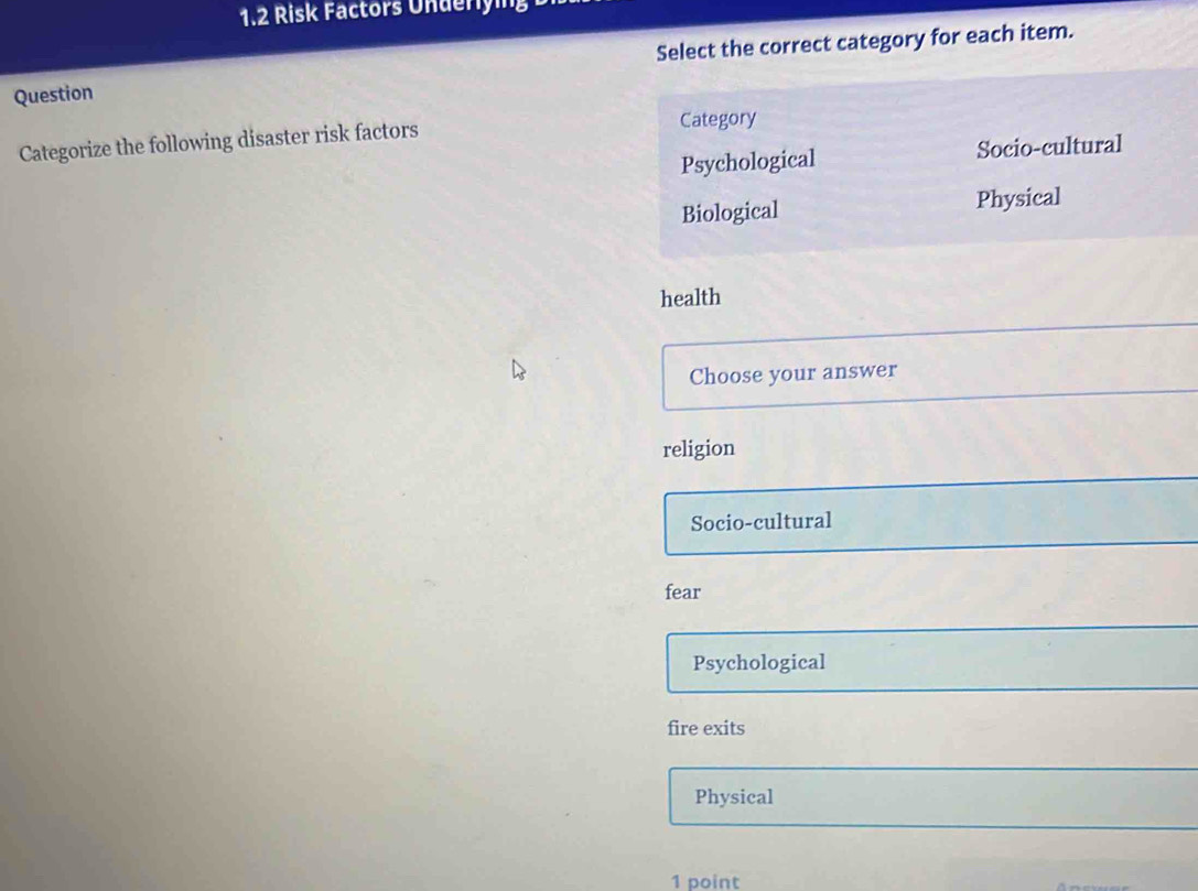 1.2 Risk Factors Underlying
Question Select the correct category for each item.
Categorize the following disaster risk factors Category
Psychological Socio-cultural
Biological Physical
health
Choose your answer
religion
Socio-cultural
fear
Psychological
fire exits
Physical
1 point