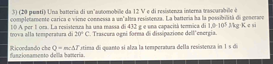 (20 punti) Una batteria di un’automobile da 12 V e di resistenza interna trascurabile è 
completamente carica e viene connessa a un’altra resistenza. La batteria ha la possibilità di generare
10 A per 1 ora. La resistenza ha una massa di 432 g e una capacità termica di 1,0· 10^5J/k g·K e si 
trova alla temperatura di 20°C. Trascura ogni forma di dissipazione dell’energia. 
Ricordando che Q=mc△ T stima di quanto si alza la temperatura della resistenza in 1 s di 
funzionamento della batteria.