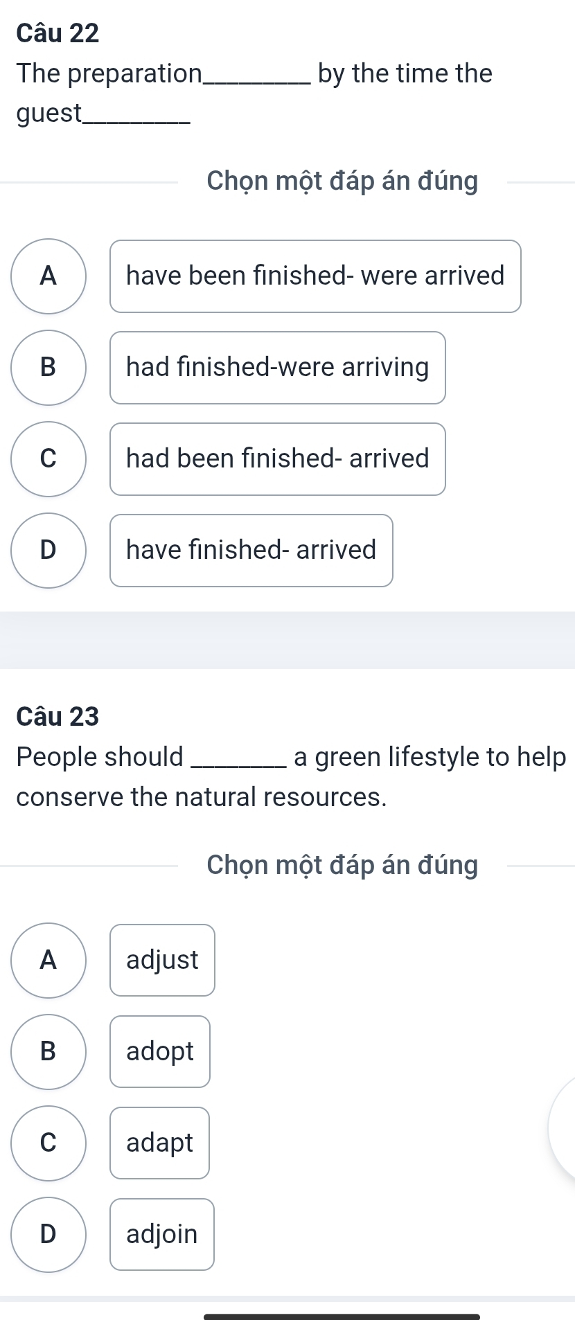 The preparation_ by the time the
guest_
Chọn một đáp án đúng
A have been finished- were arrived
B had finished-were arriving
C had been finished- arrived
D have finished- arrived
Câu 23
People should _a green lifestyle to help
conserve the natural resources.
Chọn một đáp án đúng
A adjust
B adopt
C adapt
D adjoin