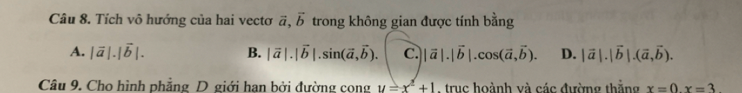 Tích vô hướng của hai vectơ vector a, vector b trong không gian được tính bằng
A. |vector a|.|vector b|. B. |vector a|.|vector b|.sin (vector a,vector b). C. ||vector a|.|vector b|.cos (vector a, vector b). D. |vector a|.|vector b|.(vector a,vector b). 
Câu 9. Cho hình phẳng D giới han bởi đường cong y=x^2+1 truc hoành và các đường thắng x=0.x=3