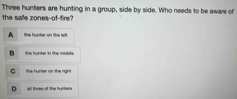 Three hunters are hunting in a group, side by side. Who needs to be aware of
the safe zones-of-fire?
A the hunter on the left
B the hunter in the middle
C the hunter on the right
D all three of the hunters