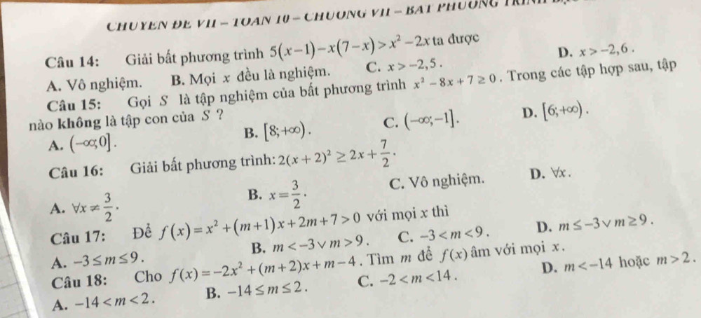 CHUYEN ĐE VII - TOAN 10 - CHUONG VI - BAT PHUÔNG TRI
D. x>-2,6. 
Câu 14: Giải bất phương trình 5(x-1)-x(7-x)>x^2-2x ta được
A. Vô nghiệm. B. Mọi x đều là nghiệm. C. x>-2,5. 
Câu 15: Gọi S là tập nghiệm của bất phương trình x^2-8x+7≥ 0. Trong các tập hợp sau, tập
nào không là tập con của S ?
A. (-∈fty ;0].
B. [8;+∈fty ). C. (-∈fty ;-1]. D. [6;+∈fty ). 
Câu 16: Giải bất phương trình: 2(x+2)^2≥ 2x+ 7/2 .
B. x= 3/2 ·
C. Vô nghiệm. D. ∀x.
A. forall x!=  3/2 . f(x)=x^2+(m+1)x+2m+7>0 m 9. C. -3 .
D. m≤ -3sqrt(m)≥ 9. 
Câu 17: Để với mọi x thì
B.. Tìm m để m>2. 
Câu 18: Cho f(x) âm với mọi x.
A. -3≤ m≤ 9. f(x)=-2x^2+(m+2)x+m-4 C. -2 .
A. -14 . B. -14≤ m≤ 2. D.
m hoặc