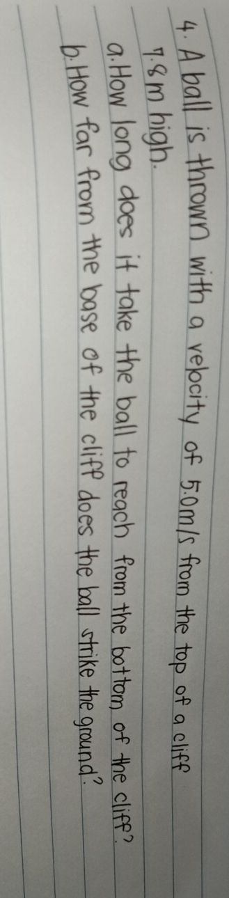 A ball is thrown with a velocity of 5. 0m/s from the top of a cliff
7. 8m high. 
a. How long does it take the ball to reach from the bottom of the cliff? 
6. How far from the base of the cliff does the ball strike the ground?