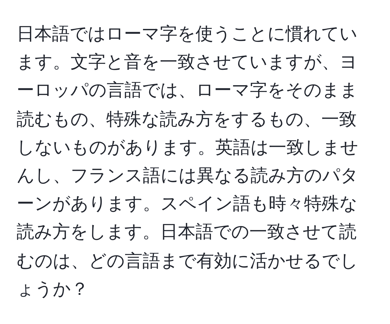 日本語ではローマ字を使うことに慣れています。文字と音を一致させていますが、ヨーロッパの言語では、ローマ字をそのまま読むもの、特殊な読み方をするもの、一致しないものがあります。英語は一致しませんし、フランス語には異なる読み方のパターンがあります。スペイン語も時々特殊な読み方をします。日本語での一致させて読むのは、どの言語まで有効に活かせるでしょうか？