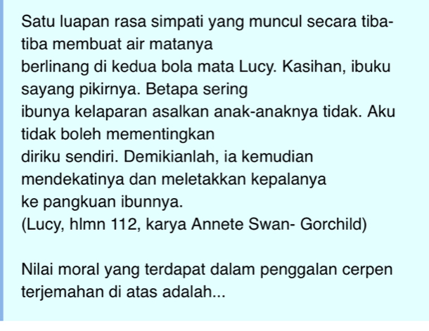 Satu luapan rasa simpati yang muncul secara tiba- 
tiba membuat air matanya 
berlinang di kedua bola mata Lucy. Kasihan, ibuku 
sayang pikirnya. Betapa sering 
ibunya kelaparan asalkan anak-anaknya tidak. Aku 
tidak boleh mementingkan 
diriku sendiri. Demikianlah, ia kemudian 
mendekatinya dan meletakkan kepalanya 
ke pangkuan ibunnya. 
(Lucy, hlmn 112, karya Annete Swan- Gorchild) 
Nilai moral yang terdapat dalam penggalan cerpen 
terjemahan di atas adalah...