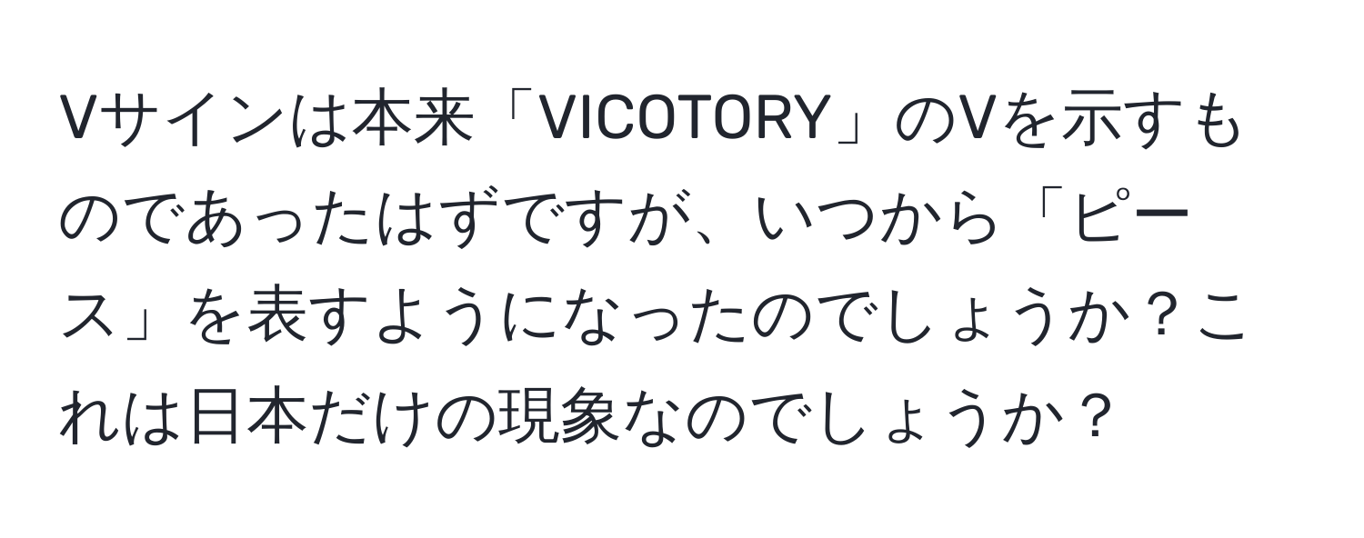 Vサインは本来「VICOTORY」のVを示すものであったはずですが、いつから「ピース」を表すようになったのでしょうか？これは日本だけの現象なのでしょうか？