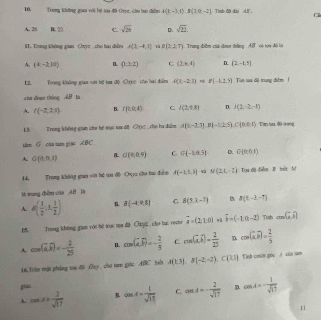 10, Trong không gian với hệ tọa độ Oxyz, cho hai điểm A(1;-3;1),B(3;0;-2) Tinh độ dài AB .
Cả
A. 26 B. 22. C. sqrt(26) D. sqrt(22).
11. Trong không gian Oxyz , cho hai điễm A(2,-4;3) vá B(2:2:7) Trung điểm của đoan thăng AB có tọa đô là
A. (4;-2:10) B. (1:3:2) C (2,6:4) D. (2,-1.5)
12. Trong không gian với hệ tọa độ Oxyz cho hai điệm A(3,-2,3) yà B(-1,2,5) Tim tọa độ trung điểm 1
của doạn thắng AB là
B.
A. I(-2;2:1) I(1:0:4) C I(2:0:8) D. I(2,-2;-1)
13. Trong không gian cho hệ trục toạ độ Oxyz , cho ba điểm A(E-2:3),B(-1,2,5),C(0:0:1) Tim toa đồ trọng
tâm G của tam giác ABC
A. G(0;0;3)
B. G(0:0:9). C. G(-1,0:3) D. G(0:0:1)
14. Trong không gian với hệ tọa độ Oxyz cho hai điểm A(-1,5,3) và M(2,1,-2) Tọa độ điểm B biết M
là trung điểm của A.B là
A. B( 1/2 :3, 1/2 )
B. B(-4:9:8) C. B(5;3;-7) D. B(5,-3,-7)
15. Trong không gian với hệ trục tọa độ Oxyz, cho hai vecto vector a=(2;1;0) và vector b=(-1;0;-2) Tinh cos (vector a,vector b)
A. cos (vector a,vector b)=- 2/25 
B. cos (vector a,vector b)=- 2/5  C. cos (vector a,vector b)= 2/25  D. cos (vector a,vector b)= 2/5 
16.Trên mặt pháng toa độ Oxy , cho tam giác ABC biết A(1:3),B(-2,-2),C(3.1) Tinh cosin gòc A của tam
giáe
A. cos A= 2/sqrt(17)  B. cos A= 1/sqrt(17)  C. cos A=- 2/sqrt(17)  D. cos A=- 1/sqrt(17) 
11