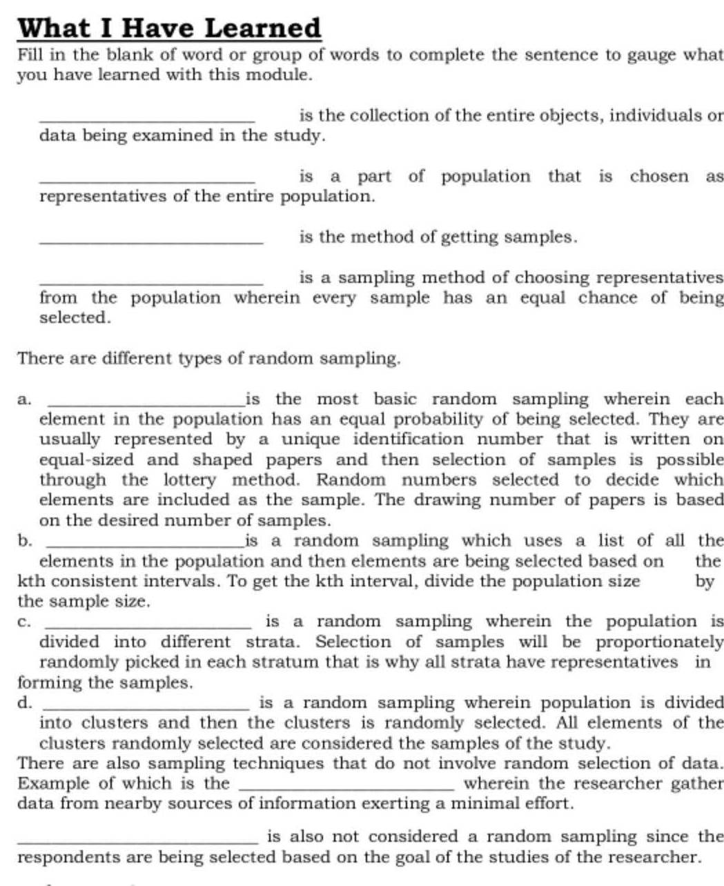 What I Have Learned
Fill in the blank of word or group of words to complete the sentence to gauge what
you have learned with this module.
_is the collection of the entire objects, individuals or
data being examined in the study.
_is a part of population that is chosen as
representatives of the entire population.
_is the method of getting samples.
_is a sampling method of choosing representatives
from the population wherein every sample has an equal chance of being
selected .
There are different types of random sampling.
a. _is the most basic random sampling wherein each 
element in the population has an equal probability of being selected. They are
usually represented by a unique identification number that is written on
equal-sized and shaped papers and then selection of samples is possible
through the lottery method. Random numbers selected to decide which
elements are included as the sample. The drawing number of papers is based
on the desired number of samples.
b. _is a random sampling which uses a list of all the
elements in the population and then elements are being selected based on the
kth consistent intervals. To get the kth interval, divide the population size by
the sample size.
c. _is a random sampling wherein the population is 
divided into different strata. Selection of samples will be proportionately
randomly picked in each stratum that is why all strata have representatives in
forming the samples.
d. _ is a random sampling wherein population is divided 
into clusters and then the clusters is randomly selected. All elements of the
clusters randomly selected are considered the samples of the study.
There are also sampling techniques that do not involve random selection of data.
Example of which is the _wherein the researcher gather
data from nearby sources of information exerting a minimal effort.
_is also not considered a random sampling since the
respondents are being selected based on the goal of the studies of the researcher.