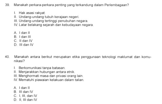 Manakah perkara-perkara penting yang terkandung dalam Perlembagaan?
I. Hak asasi rakyat.
II. Undang-undang tubuh kerajaan negeri.
III. Undang-undang tertinggi penubuhan negara.
IV. Latar belakang sejarah dan kebudayaan negara.
A. I dan II
B. I dan III
C. II dan IV
D. III dan IV
40. Manakah antara berikut merupakan etika penggunaan teknologi maklumat dan komu-
nikasi?
I. Berkomunikasi tanpa batasan.
II. Menjarakkan hubungan antara etnik.
III. Menghormati masa dan privasi orang lain.
IV. Mematuhi piawaian kelakuan dalam talian.
A. I dan II
B. III dan IV
C. I, III, dan IV
D. II, III dan IV