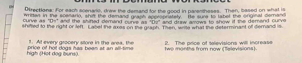 Directions: For each scenario, draw the demand for the good in parentheses. Then, based on what is 
written in the scenario, shift the demand graph appropriately. Be sure to label the original demand 
curve as “ D1 ” and the shifted demand curve as "D2 ” and draw arrows to show if the demand curve 
shifted to the right or left. Label the axes on the graph. Then, write what the determinant of demand is. 
1. At every grocery store in the area, the 2. The price of televisions will increase 
price of hot dogs has been at an all-time two months from now (Televisions). 
high (Hot dog buns).