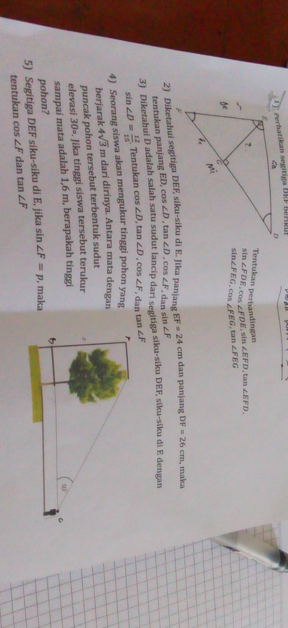 Tentukan perbandingan
sin ∠ FDE,cos ∠ FDE,sin ∠ EFD , tan ∠ EFD,
sin ∠ FEG,cos ∠ FEG,tan ∠ FEG
EF=24cm dan panjang DF=26cm , maka
tentukan panjang ED, cos ∠ D , t ∠ D ,cos ∠ F , dan sin ∠ F
3) Diketahui D adalah salah satu sudut lancip dari segitiga siku-siku DEF, siku-siku di E dengan
sin ∠ D= 12/15 . Tentukan cos ∠ D,tan ∠ D,cos ∠ F , dan tan ∠ F
4) Seorang siswa akan mengukur tinggi pohon yang
berjarak 4sqrt(3)m dari dirinya. Antara mata dengan
puncak pohon tersebut terbentuk sudut
elevasi 30∘. Jika tinggi siswa tersebut terukur
sampai mata adalah 1,6 m, berapakah tinggi
pohon?
5) Segitiga DEF siku-siku di E, jika sin ∠ F=p , maka
tentukan cos ∠ F dan tan ∠ F